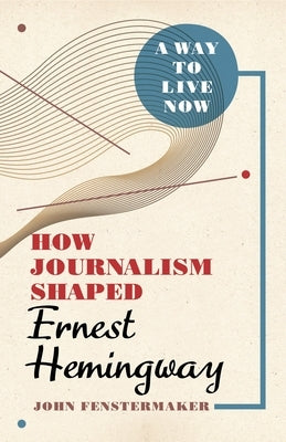 A Way to Live Now: How Journalism Shaped Ernest Hemingway by Fenstermaker, John