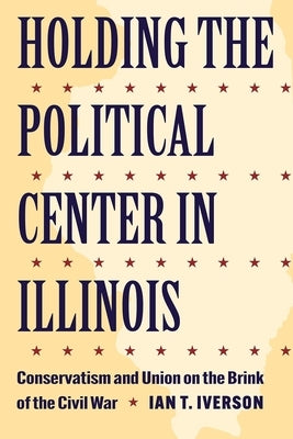 Holding the Political Center in Illinois: Conservatism and Union on the Brink of the Civil War by Iverson, Ian T.