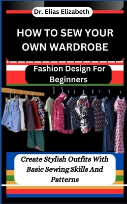 How to Sew Your Own Wardrobe: Fashion Design For Beginners: Create Stylish Outfits With Basic Sewing Skills And Patterns by Elizabeth, Elias