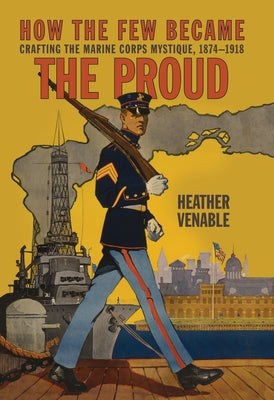 How the Few Became the Proud: Crafting the Marine Corps Mystique, 1874-1918 by Venable, Heather