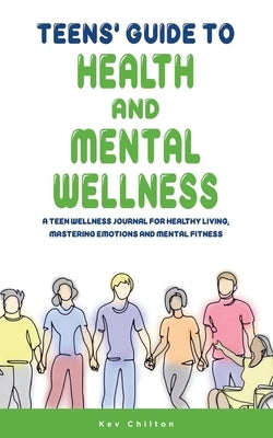 Teens' Guide to Health And Mental Wellness: A Teen Wellness Journal For Healthy Living, Mastering Emotions And Mental Fitness by Chilton, Kev