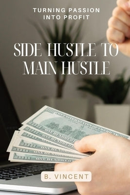 Side Hustle to Main Hustle: Turning Passion into Profit by Vincent, B.