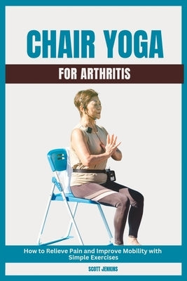 Chair Yoga for Arthritis: How to Relieve Pain and Improve Mobility with Simple Exercises by Jenkins, Scott