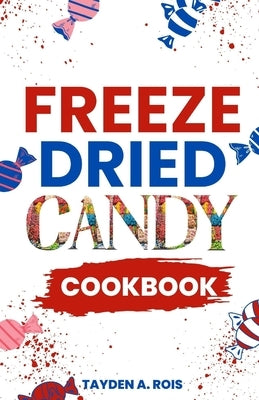 Freeze Dried Candy Cookbook: The Ultimate Guide to Mastering the Art of Candy Preservation for Prolonged Shelf Life and Boosting Nutritional Conten by Rois, Tayden A.