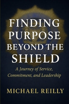 Finding Purpose Beyond the Shield: A Journey of Service, Commitment, and Leadership by Reilly, Michael