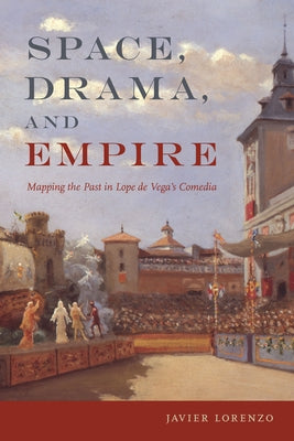 Space, Drama, and Empire: Mapping the Past in Lope de Vega's Comedia by Lorenzo, Javier