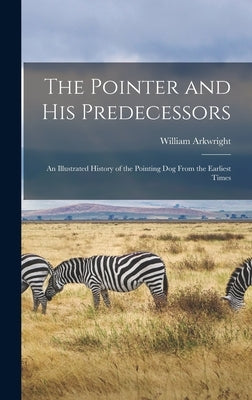 The Pointer and His Predecessors: An Illustrated History of the Pointing Dog From the Earliest Times by Arkwright, William