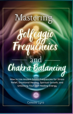 Mastering Solfeggio Frequencies and Chakra Balancing: How to Use Ancient Sound Frequencies for Stress Relief, Emotional Healing, Spiritual Growth, and by Lyra, Celeste