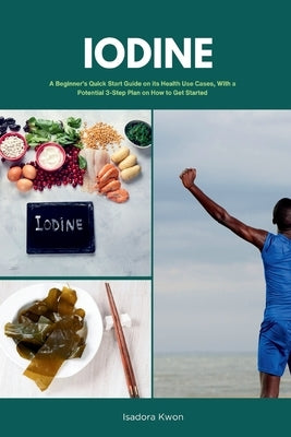 Iodine: A Beginner's Quick Start Guide on Its Health Use Cases, With a Potential 3-Step Plan on How to Get Started by Golanna, Mary