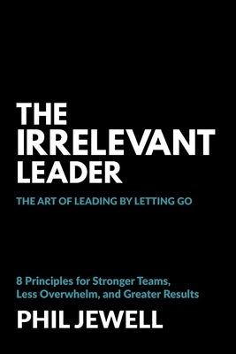The Irrelevant Leader: The Art of Leading By Letting Go, 8 Principles for Stronger Teams, Less Overwhelm, and Greater Results by Jewell, Phil