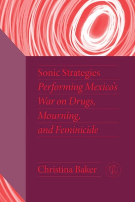 Sonic Strategies: Performing Mexico's War on Drugs, Mourning, and Feminicide by Baker, Christina