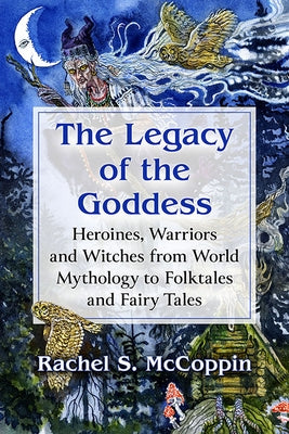 Legacy of the Goddess: Heroines, Warriors and Witches from World Mythology to Folktales and Fairy Tales by McCoppin, Rachel S.