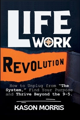 Life Work Revolution: How to Unplug from "The System," Find Your Purpose, and Thrive Beyond the 9-5. by Morris, Kason