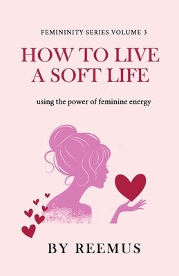 How to Live a Soft Life: Using the Power of Feminine Energy by Bailey, Reemus