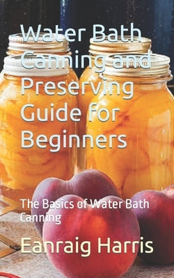 Water Bath Canning and Preserving Guide for Beginners: The Basics of Water Bath Canning by Harris, Eanraig