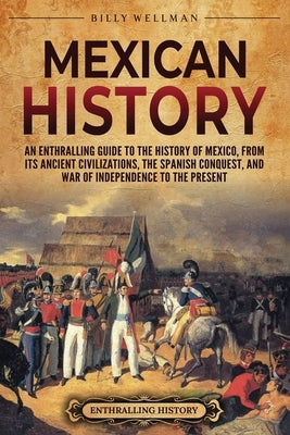 Mexican History: An Enthralling Guide to the History of Mexico, from Its Ancient Civilizations, the Spanish Conquest, and War of Indepe by Wellman, Billy