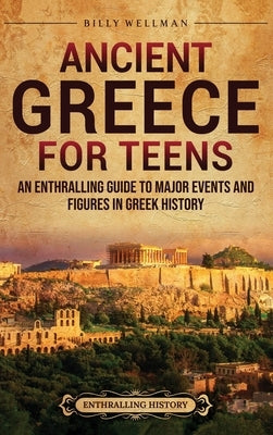 Ancient Greece for Teens: An Enthralling Guide to Major Events and Figures in Greek History by Wellman, Billy