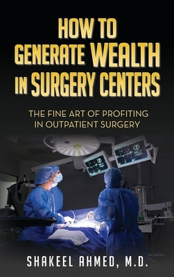 How To Generate Wealth In Surgery Centers: The Fine Art Of Profiting In Outpatient Surgery by Ahmed M. D., Shakeel