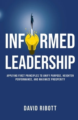 Informed Leadership: Applying First Principles To Unify Purpose, Heighten Performance, and Maximize Prosperity by Ribott, David
