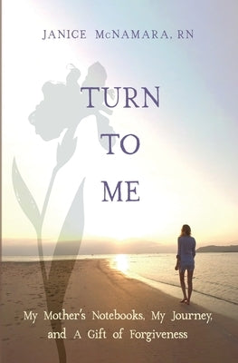 Turn to Me: My Mother's Notebooks, My Journey, and a Gift of Forgiveness by McNamara, Janice