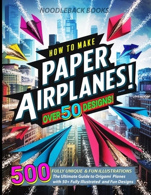 How To Make Paper Airplanes: The Ultimate Guide to Origami Planes with 50+ Fully Illustrated and Fun Designs! by Books, Noodleback