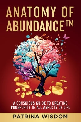 Anatomy of AbundanceTM: A Conscious Guide to Creating Prosperity in All Aspects of Life by Wisdom, Patrina