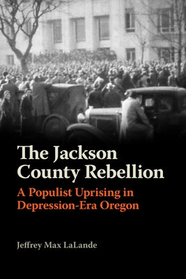 The Jackson County Rebellion: A Populist Uprising in Depression-Era Oregon by Lalande, Jeffrey Max