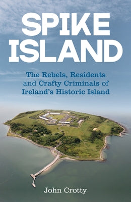 Spike Island: The Rebels, Residents and Crafty Criminals of Ireland's Historic Island by Crotty, John