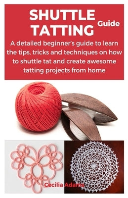 Shuttle Tatting Guide: A detailed beginner's guide to learn the tips, tricks and techniques on how to shuttle tat and create awesome tatting by Adams, Cecilia