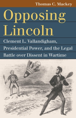 Opposing Lincoln: Clement L. Vallandigham, Presidential Power, and the Legal Battle Over Dissent in Wartime by Mackey, Thomas C.