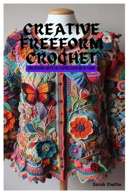 Creative Freeform Crochet: Unlocking Artistic Expression with Yarn by Dustin, Sarah