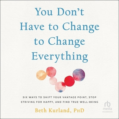 You Don't Have to Change to Change Everything: Six Ways to Shift Your Vantage Point, Stop Striving for Happy, and Find True Well-Being by Kurland, Beth