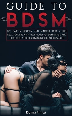 Guide to BDSM: to Have a Healthy and Mindful Dom / Sub Relationship, with Techniques of Dominance and How to be a Good Submissive for your Master by Prince, Donna