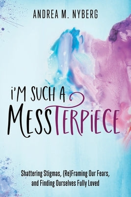 I'm Such a Messterpiece: Shattering Stigmas, (Re)Framing Our Fears, and Finding Ourselves Fully Loved by Nyberg, Andrea M.