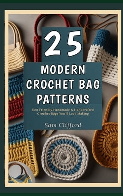 25 Modern Crochet Bag Patterns: Eco Friendly Handmade & Handcrafted Crochet Bags You'll Love Making by Clifford, Sam