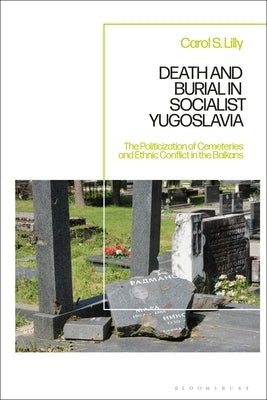 Death and Burial in Socialist Yugoslavia: The Politicization of Cemeteries and Ethnic Conflict in the Balkans by Lilly, Carol S.