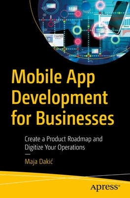 Mobile App Development for Businesses: Create a Product Roadmap and Digitize Your Operations by Dakic, Maja