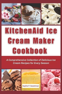 KitchenAid Ice Cream Maker Cookbook: A Comprehensive Collection of Delicious Ice Cream Recipes for Every Season by Sweetman, Sophie P.