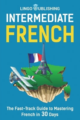 Intermediate French: The Fast-Track Guide to Mastering French in 30 Days by Publishing, Lingo