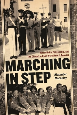 Marching in Step: Masculinity, Citizenship, and the Citadel in Post-World War II America by Macaulay, Alexander