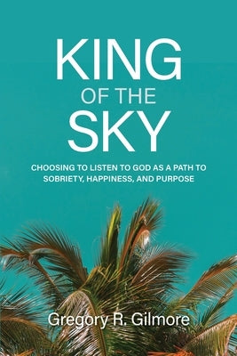 King of the Sky: Choosing to Listen to God as a Path to Sobriety, Happiness, and Purpose by Gilmore, Gregory R.