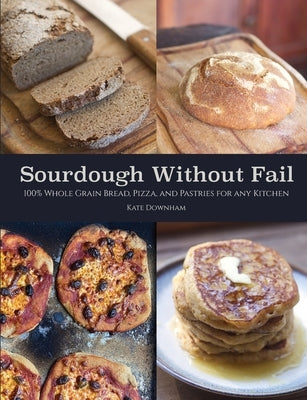 Sourdough Without Fail: 100% Whole Grain & Fresh Milled Flour Sourdough Bread, Pizza, and Pastries for Any Kitchen by Downham, Kate