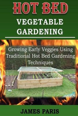 Hot Bed Vegetable Gardening: Growing Early Veggies Using Traditional Hot Bed Gardening Techniques by Paris, James