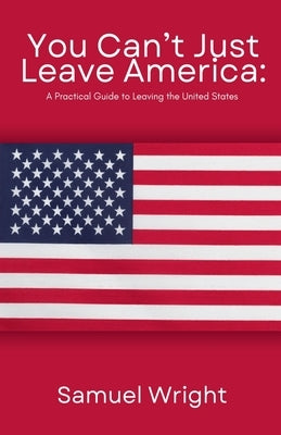 You Can't Just Leave America: A Practical Guide to Leaving the United States by Wright, Samuel