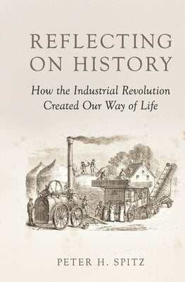 Reflecting on History: How the Industrial Revolution Created Our Way of Life by Spitz, Peter H.