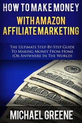 How To Make Money With Amazon Affiliate Marketing: The Ultimate Step-By-Step Guide To Making Money From Home by Greene, Michael