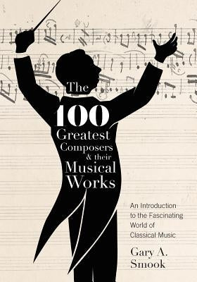 The 100 Greatest Composers and Their Musical Works: An Introduction to the Fascinating World of Classical Music by Smook, Gary a.