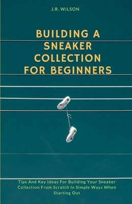 Building A Sneaker Collection For Beginners: Tips And Key Ideas For Building Your Sneaker Collection From Scratch In Simple Ways When Starting Out by Wilson, J. R.