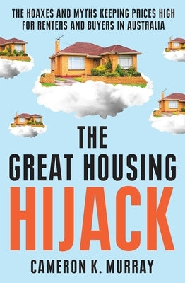 The Great Housing Hijack: The Hoaxes and Myths Keeping Prices High for Renters and Buyers in Australia by Murray, Cameron K.