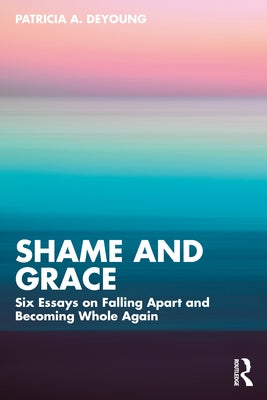 Shame and Grace: Six Essays on Falling Apart and Becoming Whole Again by DeYoung, Patricia A.